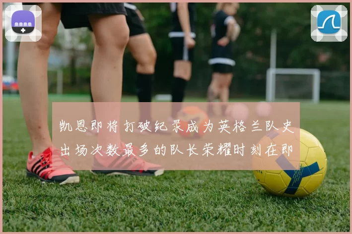 凯恩即将打破纪录成为英格兰队史出场次数最多的队长荣耀时刻在即
