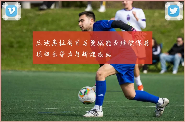 瓜迪奥拉离开后曼城能否继续保持顶级竞争力与辉煌成就