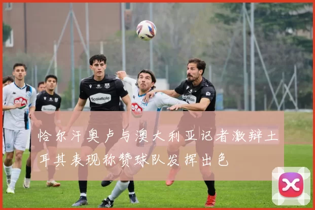 恰尔汗奥卢与澳大利亚记者激辩土耳其表现称赞球队发挥出色