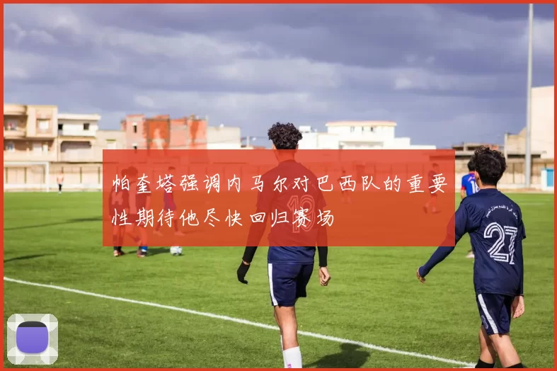 帕奎塔强调内马尔对巴西队的重要性期待他尽快回归赛场