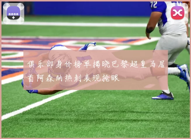 俱乐部身价榜单揭晓巴黎超皇马居首阿森纳热刺表现抢眼