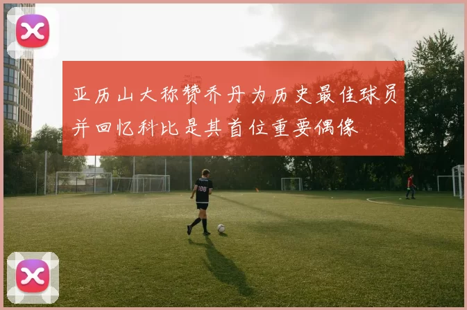 亚历山大称赞乔丹为历史最佳球员并回忆科比是其首位重要偶像