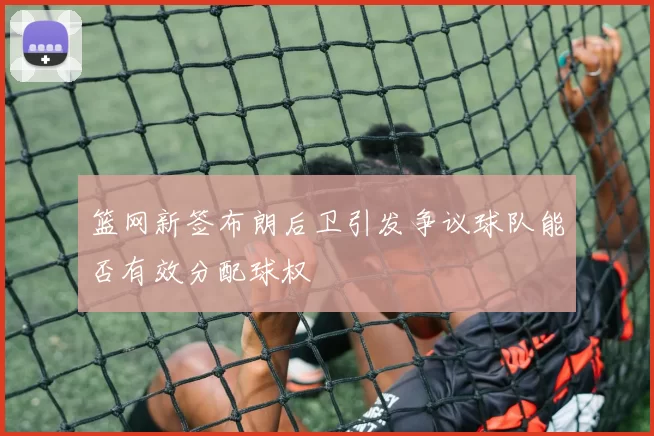 篮网新签布朗后卫引发争议球队能否有效分配球权