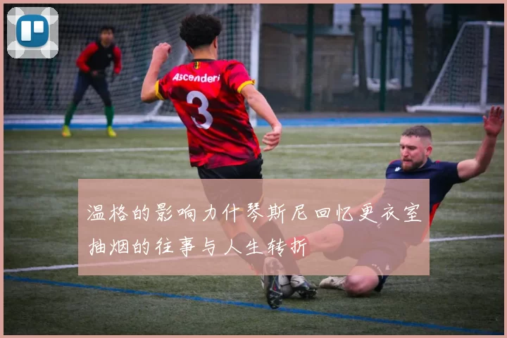 温格的影响力什琴斯尼回忆更衣室抽烟的往事与人生转折