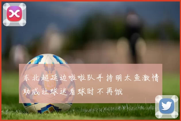 东北超延边啦啦队手持明太鱼激情助威让球迷看球时不再饿
