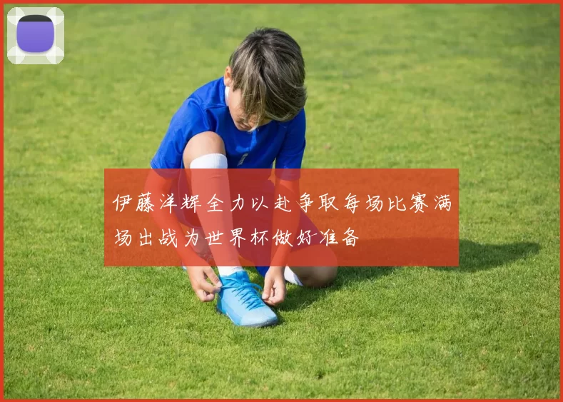 伊藤洋辉全力以赴争取每场比赛满场出战为世界杯做好准备
