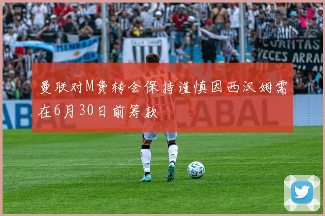 曼联对M费转会保持谨慎因西汉姆需在6月30日前筹款