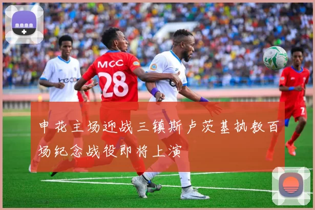 申花主场迎战三镇斯卢茨基执教百场纪念战役即将上演