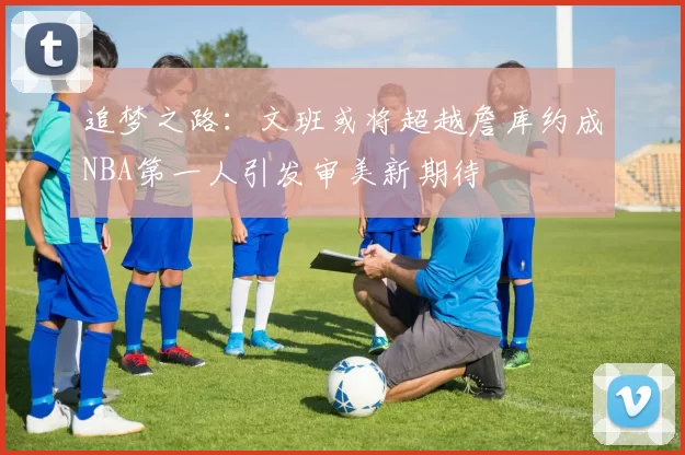 追梦之路：文班或将超越詹库约成NBA第一人引发审美新期待