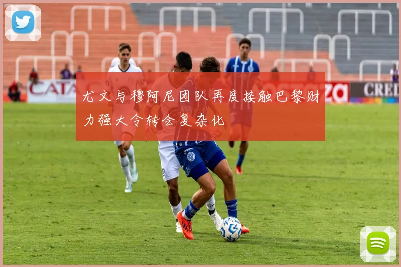 尤文与穆阿尼团队再度接触巴黎财力强大令转会复杂化