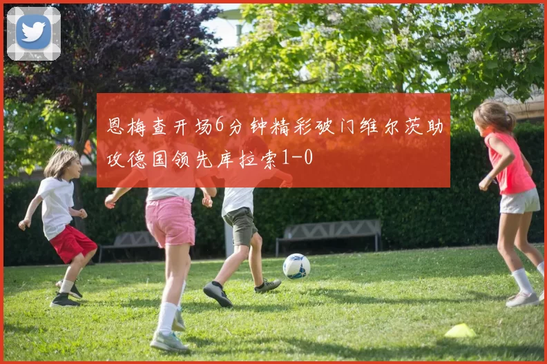 恩梅查开场6分钟精彩破门维尔茨助攻德国领先库拉索1-0