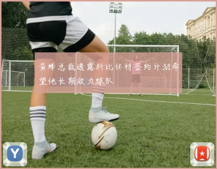 黄蜂总裁透露科比怀特签约计划希望他长期效力球队